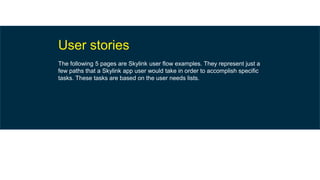 User stories
The following 5 pages are Skylink user flow examples. They represent just a
few paths that a Skylink app user would take in order to accomplish specific
tasks. These tasks are based on the user needs lists.
 