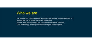 Who we are
We provide our customers with a product and service that allows them to
reclaim the lost or stolen valuables in our lives.
Skylink does this by using UAV’s or Unmanned Aerial Vehicles,
GPS technology, and high resolution image & video capture.
 