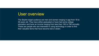 User overview
The Skylink target audience are men and women ranging in age from 18 to
49 years old. They have either graduated or have had some college
education and have an income ranging from less than 10K to 79K annually.
These are people who are interested in using technology in order to find
their valuable items that have become lost or stolen.
 