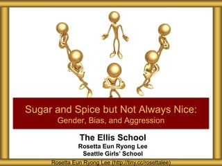 The Ellis School
Rosetta Eun Ryong Lee
Seattle Girls’ School
Sugar and Spice but Not Always Nice:
Gender, Bias, and Aggression
Rosetta Eun Ryong Lee (http://tiny.cc/rosettalee)
 