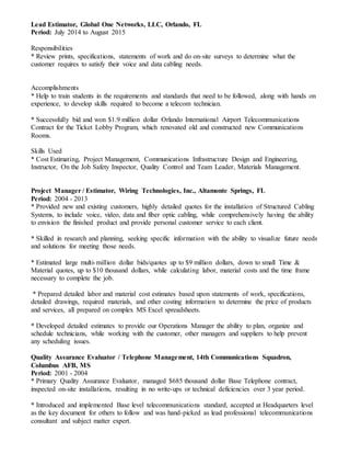 Lead Estimator, Global One Networks, LLC, Orlando, FL
Period: July 2014 to August 2015
Responsibilities
* Review prints, specifications, statements of work and do on-site surveys to determine what the
customer requires to satisfy their voice and data cabling needs.
Accomplishments
* Help to train students in the requirements and standards that need to be followed, along with hands on
experience, to develop skills required to become a telecom technician.
* Successfully bid and won $1.9 million dollar Orlando International Airport Telecommunications
Contract for the Ticket Lobby Program, which renovated old and constructed new Communications
Rooms.
Skills Used
* Cost Estimating, Project Management, Communications Infrastructure Design and Engineering,
Instructor, On the Job Safety Inspector, Quality Control and Team Leader, Materials Management.
Project Manager / Estimator, Wiring Technologies, Inc., Altamonte Springs, FL
Period: 2004 - 2013
* Provided new and existing customers, highly detailed quotes for the installation of Structured Cabling
Systems, to include voice, video, data and fiber optic cabling, while comprehensively having the ability
to envision the finished product and provide personal customer service to each client.
* Skilled in research and planning, seeking specific information with the ability to visualize future needs
and solutions for meeting those needs.
* Estimated large multi-million dollar bids/quotes up to $9 million dollars, down to small Time &
Material quotes, up to $10 thousand dollars, while calculating labor, material costs and the time frame
necessary to complete the job.
* Prepared detailed labor and material cost estimates based upon statements of work, specifications,
detailed drawings, required materials, and other costing information to determine the price of products
and services, all prepared on complex MS Excel spreadsheets.
* Developed detailed estimates to provide our Operations Manager the ability to plan, organize and
schedule technicians, while working with the customer, other managers and suppliers to help prevent
any scheduling issues.
Quality Assurance Evaluator / Telephone Management, 14th Communications Squadron,
Columbus AFB, MS
Period: 2001 - 2004
* Primary Quality Assurance Evaluator, managed $685 thousand dollar Base Telephone contract,
inspected on-site installations, resulting in no write-ups or technical deficiencies over 3 year period.
* Introduced and implemented Base level telecommunications standard, accepted at Headquarters level
as the key document for others to follow and was hand-picked as lead professional telecommunications
consultant and subject matter expert.
 