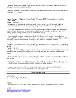 * Managed and resolved multiple conflicts using well-developed interpersonal skills and facilitating
techniques relating to and helping others.
* Managed installation and personally maintained Base level telecommunications database and firewall,
maintained 99.99% uptime.
Supply Manager / Telephone Systems Project Manager, 325th Communications Squadron,
Tyndall AFB, FL
Period: 1998 - 2001
* Restructured $1 million-dollar telephone supply system, saved over $100 thousand dollars in
equipment and materials, received outstanding rating during a local Base level inspection.
* Developed and implemented in-depth local telecommunications standard, used at Base level facility
design meetings, incorporated structured communications cabling design specifications into initial
building designs, saving countless hours of architectural redesign.
* Conceptualized structured cabling system for U.S Air Force F/A-22 Aircraft Training Facility,
enabling pilots’ state-of-the-art combat simulation training, to be performed over a new high speed fiber
and copper communication network, facilitating 100% enhanced war fighter capability.
Telephone Systems Technician / Project Manager, 30th Communications Squadron, Vandenberg
AFB, CA
Period: 1992 - 1998
* Designed structured cabling system for Western Space Launch Control Center Facility, saved over $15
thousand dollars in architectural design costs for a 1,000 plus drop fiber optic and copper cabling
system.
* Well-adapted to express, transmit, interpret thoughts and ideas to others, and work well in small and
large groups.
* Hand-picked to initiate new Telephone Systems Project Manager position at Base level, saving over
$2 million dollars in communications network cabling costs in the first year.
* Managed three teams of technicians during the installation and maintenance of base level
communications systems and cabling infrastructure to base personnel.
Education and Skills
EDUCATION
Community College of the Air Force
SKILLS
Telecommunications, Voice/Data Cabling Infrastructure Design, Project Management, Estimator
LINKS
http://www.linkedin.com/in/ellisbaumer/
https://plus.google.com/+EllisBaumer/
 