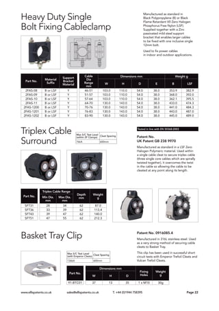 Patent No.
UK Patent GB 238 9970
Manufactured as standard in a LSF Zero
Halogen Polymeric material. Used within
a single cable cleat to secure triplex cable
(three single core cables which are spirally
twisted together), it overcomes the twist
in the cable so allowing the cable to be
cleated at any point along its length.
Triplex Cable
Surround
Part No.
Triplex Cable Range
Depth
mm
Weight
gMin Dia.
mm
Max Dia.
mm
SFT31 28 34 62 87.0
SFT36 33 39 62 113.4
SFT43 39 47 62 140.0
SFT51 47 55 62 212.3
Tested in line with EN 50368:2003
Manufactured as standard in
Black Polypropylene (B) or Black
Flame Retardant V0 Zero Halogen
Phosphorus Free Nylon (LSF).
Supplied together with a Zinc
passivated mild steel support
bracket that enables larger cables
to be fixed with one inclusive single
12mm bolt.
Used to fix power cables
in indoor and outdoor applications.
Heavy Duty Single
Bolt Fixing Cableclamp
Part No.
Material
Suffix
Support
Bracket
Material
Cable
Dia
Range
mm
Dimensions mm Weight g
W H D E B LSF
2FAS-08 B or LSF Y 46-51 103.0 110.0 54.0 38.0 353.9 382.9
2FAS-09 B or LSF Y 51-57 103.0 110.0 54.0 38.0 368.0 392.0
2FAS-10 B or LSF Y 57-64 103.0 110.0 54.0 38.0 362.1 395.5
2FAS-11 B or LSF Y 64-70 130.0 143.0 54.0 38.0 433.0 474.3
2FAS-1200 B or LSF Y 70-76 130.0 143.0 54.0 38.0 441.0 484.3
2FAS-1201 B or LSF Y 76-83 130.0 143.0 54.0 38.0 443.0 487.0
2FAS-1202 B or LSF Y 83-90 130.0 143.0 54.0 38.0 445.0 489.0
www.ellispatents.co.uk sales@ellispatents.co.uk T. +44 (0)1944 758395 	 Page 22
Basket Tray Clip
Part No.
Dimensions mm
Fixing
Holes
Weight
gW H D
91-BTC01 37 13 35 1 x M10 30g
Patent No. 0916085.4
Manufactured in 316L stainless steel. Used
as a very strong method of securing cable
cleats to Basket Tray.
This clip has been used in successful short
circuit tests with Emperor Trefoil Cleats and
Vulcan Trefoil Cleats.
Max S/C Test Level
(within 2F Clamps)
Cleat Spacing
76kA 600mm
Max S/C Test Level
(with Emperor Cleats)
Cleat Spacing
136kA 600mm
 