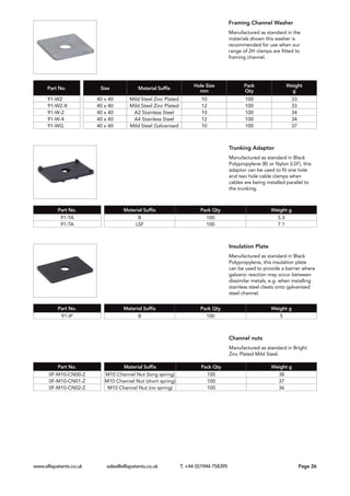 Framing Channel Washer
Manufactured as standard in the
materials shown this washer is
recommended for use when our
range of 2H clamps are fitted to
framing channel.
Trunking Adaptor
Manufactured as standard in Black
Polypropylene (B) or Nylon (LSF), this
adaptor can be used to fit one hole
and two hole cable clamps when
cables are being installed parallel to
the trunking.
Insulation Plate
Manufactured as standard in Black
Polypropylene, this insulation plate
can be used to provide a barrier where
galvanic reaction may occur between
dissimilar metals, e.g. when installing
stainless steel cleats onto galvanised
steel channel.
Channel nuts
Manufactured as standard in Bright
Zinc Plated Mild Steel.
Part No. Size Material Suffix
Hole Size
mm
Pack
Qty
Weight
g
91-WZ 40 x 40 Mild Steel Zinc Plated 10 100 33
91-WZ-X 40 x 40 Mild Steel Zinc Plated 12 100 33
91-W-2 40 x 40 A2 Stainless Steel 10 100 34
91-W-4 40 x 40 A4 Stainless Steel 12 100 34
91-WG 40 x 40 Mild Steel Galvanised 10 100 37
Part No. Material Suffix Pack Qty Weight g
91-TA B 100 5.3
91-TA LSF 100 7.1
Part No. Material Suffix Pack Qty Weight g
91-IP B 100 5
Part No. Material Suffix Pack Qty Weight g
0F-M10-CN00-Z M10 Channel Nut (long spring) 100 38
0F-M10-CN01-Z M10 Channel Nut (short spring) 100 37
0F-M10-CN02-Z M10 Channel Nut (no spring) 100 36
www.ellispatents.co.uk sales@ellispatents.co.uk T. +44 (0)1944 758395	 	 Page 26
 