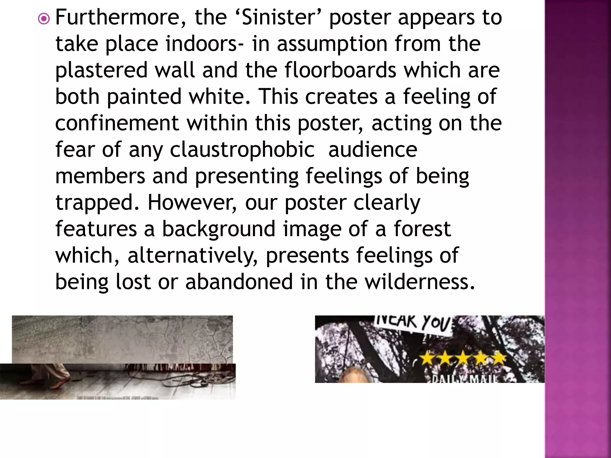  Furthermore, the ‘Sinister’ poster appears to
take place indoors- in assumption from the
plastered wall and the floorboards which are
both painted white. This creates a feeling of
confinement within this poster, acting on the
fear of any claustrophobic audience
members and presenting feelings of being
trapped. However, our poster clearly
features a background image of a forest
which, alternatively, presents feelings of
being lost or abandoned in the wilderness.
 