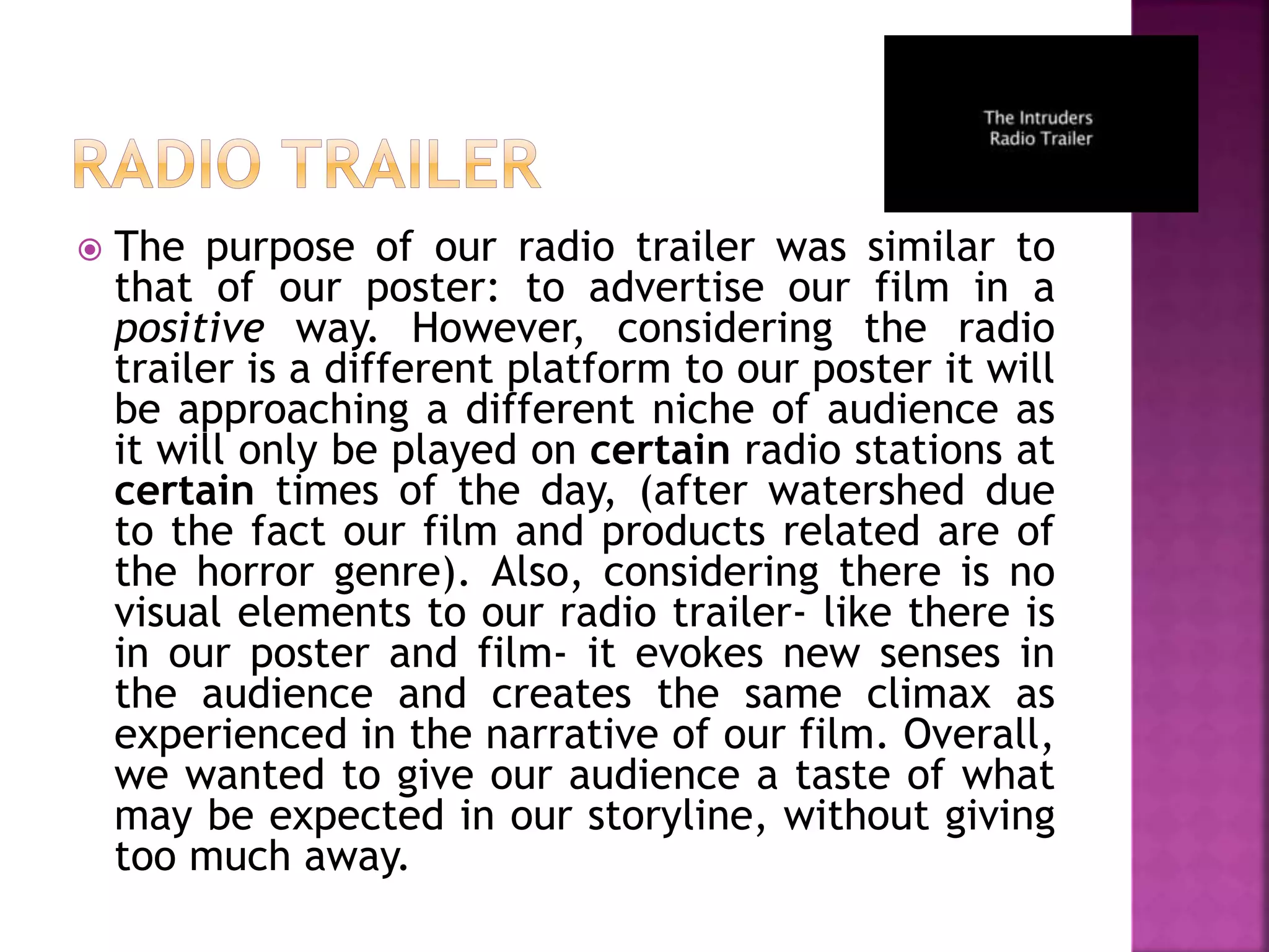  The purpose of our radio trailer was similar to
that of our poster: to advertise our film in a
positive way. However, considering the radio
trailer is a different platform to our poster it will
be approaching a different niche of audience as
it will only be played on certain radio stations at
certain times of the day, (after watershed due
to the fact our film and products related are of
the horror genre). Also, considering there is no
visual elements to our radio trailer- like there is
in our poster and film- it evokes new senses in
the audience and creates the same climax as
experienced in the narrative of our film. Overall,
we wanted to give our audience a taste of what
may be expected in our storyline, without giving
too much away.
 