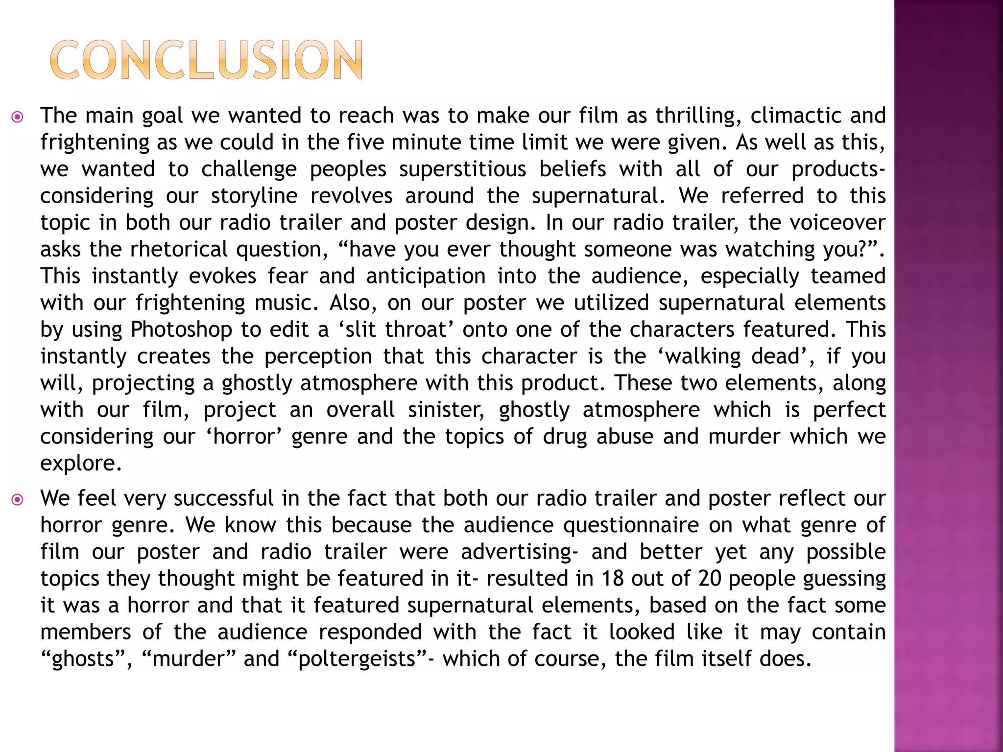  The main goal we wanted to reach was to make our film as thrilling, climactic and
frightening as we could in the five minute time limit we were given. As well as this,
we wanted to challenge peoples superstitious beliefs with all of our products-
considering our storyline revolves around the supernatural. We referred to this
topic in both our radio trailer and poster design. In our radio trailer, the voiceover
asks the rhetorical question, “have you ever thought someone was watching you?”.
This instantly evokes fear and anticipation into the audience, especially teamed
with our frightening music. Also, on our poster we utilized supernatural elements
by using Photoshop to edit a ‘slit throat’ onto one of the characters featured. This
instantly creates the perception that this character is the ‘walking dead’, if you
will, projecting a ghostly atmosphere with this product. These two elements, along
with our film, project an overall sinister, ghostly atmosphere which is perfect
considering our ‘horror’ genre and the topics of drug abuse and murder which we
explore.
 We feel very successful in the fact that both our radio trailer and poster reflect our
horror genre. We know this because the audience questionnaire on what genre of
film our poster and radio trailer were advertising- and better yet any possible
topics they thought might be featured in it- resulted in 18 out of 20 people guessing
it was a horror and that it featured supernatural elements, based on the fact some
members of the audience responded with the fact it looked like it may contain
“ghosts”, “murder” and “poltergeists”- which of course, the film itself does.
 