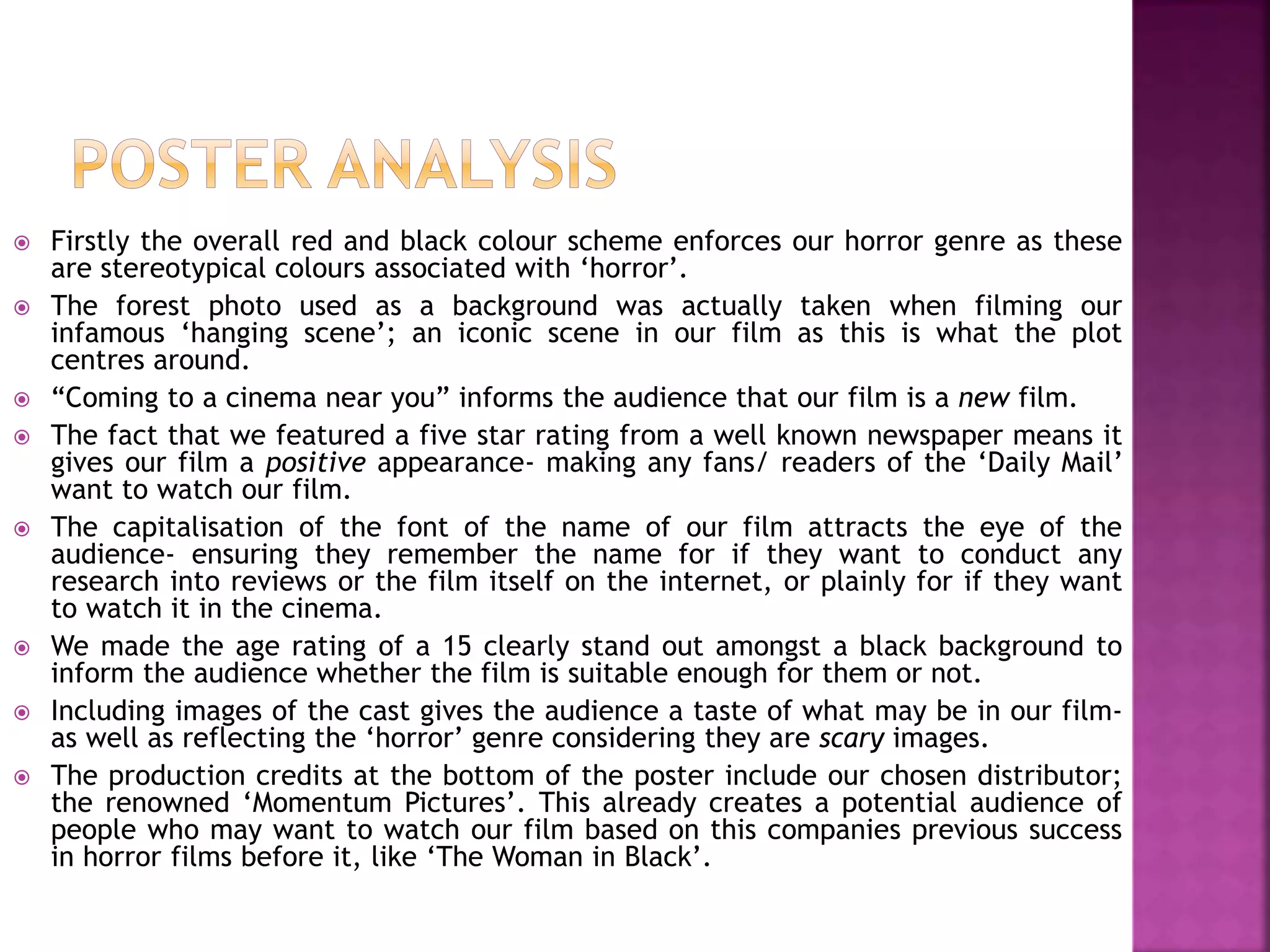  Firstly the overall red and black colour scheme enforces our horror genre as these
are stereotypical colours associated with ‘horror’.
 The forest photo used as a background was actually taken when filming our
infamous ‘hanging scene’; an iconic scene in our film as this is what the plot
centres around.
 “Coming to a cinema near you” informs the audience that our film is a new film.
 The fact that we featured a five star rating from a well known newspaper means it
gives our film a positive appearance- making any fans/ readers of the ‘Daily Mail’
want to watch our film.
 The capitalisation of the font of the name of our film attracts the eye of the
audience- ensuring they remember the name for if they want to conduct any
research into reviews or the film itself on the internet, or plainly for if they want
to watch it in the cinema.
 We made the age rating of a 15 clearly stand out amongst a black background to
inform the audience whether the film is suitable enough for them or not.
 Including images of the cast gives the audience a taste of what may be in our film-
as well as reflecting the ‘horror’ genre considering they are scary images.
 The production credits at the bottom of the poster include our chosen distributor;
the renowned ‘Momentum Pictures’. This already creates a potential audience of
people who may want to watch our film based on this companies previous success
in horror films before it, like ‘The Woman in Black’.
 