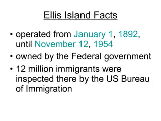 Ellis Island Facts operated from  January 1 ,  1892 , until  November 12 ,  1954   owned by the Federal government  12 million immigrants were inspected there by the US Bureau of Immigration  