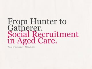 From Hunter to
Gatherer.
Social Recruitment
in Aged Care.
Kate Crawshaw – Ellis Jones
 