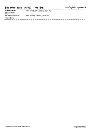 Ellis Intro-Basic-1/2557 - Pre-Eng1 Pre-Eng1-22-บูรณพงษ์ 
57046770107 Unit Vocabulary Lesson (1-9) = (%) 
สุชานรีมณีศรี 
Suchanaree Maneesri Unit Reading Lesson (1-9) = (%) 
Time in Intro = 
ขอ้มูลการเขา้ใชโ้ปรแกรมถึง 9 ธันวาคม 2557 Page 111 of 136 
 