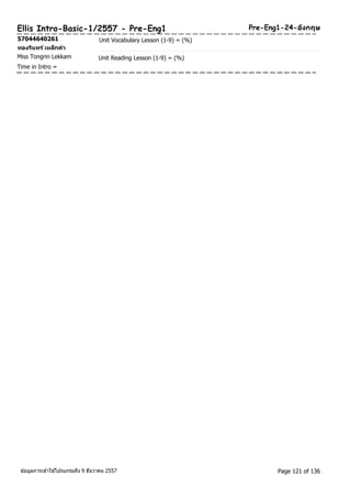 Ellis Intro-Basic-1/2557 - Pre-Eng1 Pre-Eng1-24-องักฤษ 
57044640261 Unit Vocabulary Lesson (1-9) = (%) 
ทองรนิทร ์เหล็กคา 
Miss Tongrin Lekkam Unit Reading Lesson (1-9) = (%) 
Time in Intro = 
ขอ้มูลการเขา้ใชโ้ปรแกรมถึง 9 ธันวาคม 2557 Page 121 of 136 
 