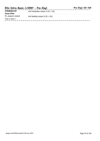 Ellis Intro-Basic-1/2557 - Pre-Eng1 Pre-Eng1-03-วชัรี 
57046561137 Unit Vocabulary Lesson (1-9) = (%) 
ปิยภูมิศรสีด 
Mr. piyapum seesod Unit Reading Lesson (1-9) = (%) 
Time in Intro = 
ขอ้มูลการเขา้ใชโ้ปรแกรมถึง 9 ธันวาคม 2557 Page 23 of 136 
 