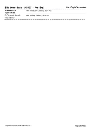 Ellis Intro-Basic-1/2557 - Pre-Eng1 Pre-Eng1-04-เสกสรร 
57046562118 Unit Vocabulary Lesson (1-9) = (%) 
ธญัวุฒิแสนสุข 
Mr. Tanyawut Saensuk Unit Reading Lesson (1-9) = (%) 
Time in Intro = 
ขอ้มูลการเขา้ใชโ้ปรแกรมถึง 9 ธันวาคม 2557 Page 28 of 136 
 