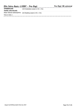 Ellis Intro-Basic-1/2557 - Pre-Eng1 Pre-Eng1-08-บูรณพงษ์ 
57046651103 Unit Vocabulary Lesson (1-9) = (%) 
กติตชิยั เสถยีรพมิลชยั 
Mister Kittichai Sathianphimo Unit Reading Lesson (1-9) = (%) 
Time in Intro = 
ขอ้มูลการเขา้ใชโ้ปรแกรมถึง 9 ธันวาคม 2557 Page 45 of 136 
 