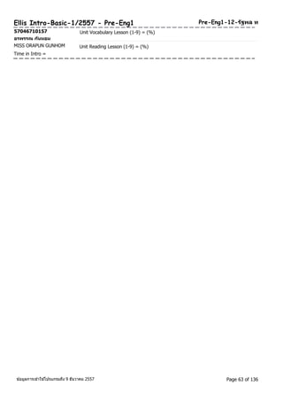 Ellis Intro-Basic-1/2557 - Pre-Eng1 Pre-Eng1-12-รฐัพล ท 
57046710157 Unit Vocabulary Lesson (1-9) = (%) 
อรพรรณ กนัหอม 
MISS ORAPUN GUNHOM Unit Reading Lesson (1-9) = (%) 
Time in Intro = 
ขอ้มูลการเขา้ใชโ้ปรแกรมถึง 9 ธันวาคม 2557 Page 63 of 136 
 