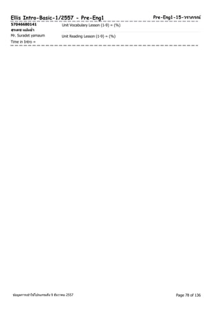 Ellis Intro-Basic-1/2557 - Pre-Eng1 Pre-Eng1-15-วราภรณ์ 
57046680141 Unit Vocabulary Lesson (1-9) = (%) 
สุรเดช แยม้อ่า 
Mr. Suradet yamaum Unit Reading Lesson (1-9) = (%) 
Time in Intro = 
ขอ้มูลการเขา้ใชโ้ปรแกรมถึง 9 ธันวาคม 2557 Page 78 of 136 
 