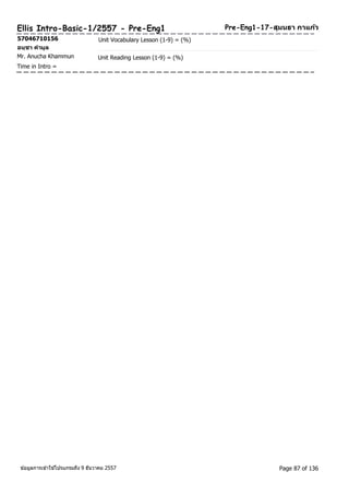 Pre-Ellis Intro-Basic-1/2557 - Pre-Eng1 Eng1-17-สุมนธา กาแกว้ 
57046710156 Unit Vocabulary Lesson (1-9) = (%) 
อนุชา คามูล 
Mr. Anucha Khammun Unit Reading Lesson (1-9) = (%) 
Time in Intro = 
ขอ้มูลการเขา้ใชโ้ปรแกรมถึง 9 ธันวาคม 2557 Page 87 of 136 
 