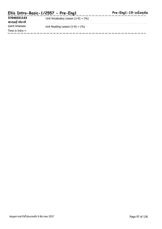 Ellis Intro-Basic-1/2557 - Pre-Eng1 Pre-Eng1-19-หนงึ่ฤทยั 
57046551143 Unit Vocabulary Lesson (1-9) = (%) 
สุกฤษฏิ์เขยีวสี 
sukrit khiaosee Unit Reading Lesson (1-9) = (%) 
Time in Intro = 
ขอ้มูลการเขา้ใชโ้ปรแกรมถึง 9 ธันวาคม 2557 Page 97 of 136 
 
