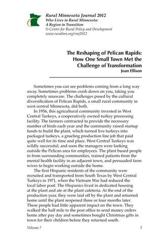 Rural Minnesota Journal 2012
           Who Lives in Rural Minnesota:
           A Region in Transition
           © Center for Rural Policy and Development
           www.ruralmn.org/rmj/




                       The Reshaping of Pelican Rapids:
                         How One Small Town Met the
                           Challenge of Transformation
                                                       Joan Ellison


    Sometimes you can see problems coming from a long way
away. Sometimes problems crash down on you, taking you
completely unaware. The challenges posed by the cultural
diversification of Pelican Rapids, a small rural community in
west central Minnesota, did both.
    In 1956, this agricultural community invested in West
Central Turkeys, a cooperatively owned turkey processing
facility. The farmers contracted to provide the necessary
number of birds each year and the community raised startup
funds to build the plant, which turned live turkeys into
packaged turkeys, a grueling production line job that paid
quite well for its time and place. West Central Turkeys was
wildly successful, and soon the managers were looking
outside the Pelican area for employees. The plant bused people
in from surrounding communities, trained patients from the
mental health facility in an adjacent town, and persuaded farm
wives to begin working outside the home.
    The first Hispanic residents of the community were
recruited and transported from South Texas by West Central
Turkeys in 1971, when the Vietnam War had reduced the
local labor pool. The Hispanics lived in dedicated housing
at the plant and ate at the plant cafeteria. At the end of the
production year, they were laid off by the plant and returned
home until the plant reopened three or four months later.
These people had little apparent impact on the town. They
walked the half mile to the post office to send money orders
home after pay day and sometimes bought Christmas gifts in
town for their children before they returned south.
Volume 7                                                          1
 