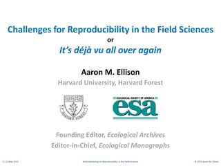 11-12 May 2015 AAAS Workshop on Reproducibility in the Field Sciences © 2015 Aaron M. Ellison
Challenges for Reproducibility in the Field Sciences
or
It’s déjà vu all over again
Aaron M. Ellison
Harvard University, Harvard Forest
Founding Editor, Ecological Archives
Editor-in-Chief, Ecological Monographs
 