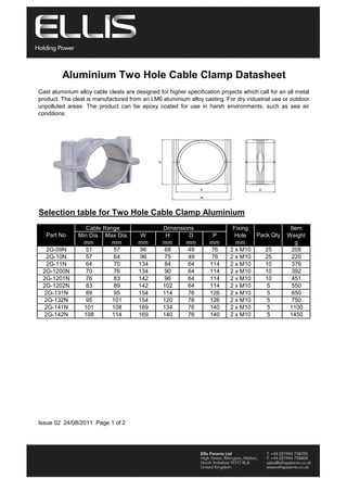 Aluminium Two Hole Cable Clamp Datasheet 
Cast aluminium alloy cable cleats are designed for higher specification projects which call for an all metal 
product. The cleat is manufactured from an LM6 aluminium alloy casting. For dry industrial use or outdoor 
unpolluted areas. The product can be epoxy coated for use in harsh environments, such as sea air 
conditions. 
Selection table for Two Hole Cable Clamp Aluminium 
Cable Range Dimensions 
Fixing 
P 
mm 
Max Dia. 
mm 
H 
mm 
D 
mm 
W 
mm 
Part No 
2G-09N 51 57 96 68 49 76 2 x M10 25 208 
2G-10N 57 64 96 75 49 76 2 x M10 25 220 
2G-11N 64 70 134 84 64 114 2 x M10 10 376 
2G-1200N 70 76 134 90 64 114 2 x M10 10 392 
2G-1201N 76 83 142 96 64 114 2 x M10 10 451 
2G-1202N 83 89 142 102 64 114 2 x M10 5 550 
2G-131N 89 95 154 114 76 126 2 x M10 5 650 
2G-132N 95 101 154 120 76 126 2 x M10 5 750 
2G-141N 101 108 169 134 76 140 2 x M10 5 1100 
2G-142N 108 114 169 140 76 140 2 x M10 5 1450 
Issue 02 24/08/2011 Page 1 of 2 
Hole 
mm 
Pack Qty 
Item 
Weight 
g 
Min Dia. 
mm 
WWW.CABLEJOINTS.CO.UK 
THORNE & DERRICK UK 
TEL 0044 191 490 1547 FAX 0044 477 5371 
TEL 0044 117 977 4647 FAX 0044 977 5582 
WWW.THORNEANDDERRICK.CO.UK 
 