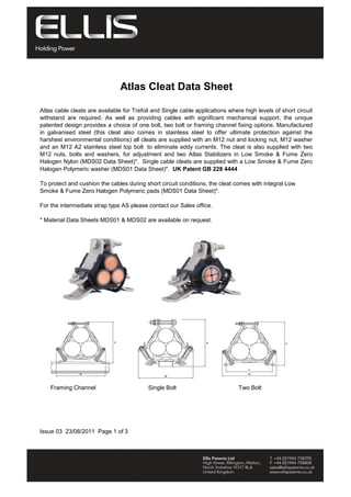 Atlas Cleat Data Sheet
Atlas cable cleats are available for Trefoil and Single cable applications where high levels of short circuit
withstand are required. As well as providing cables with significant mechanical support, the unique
patented design provides a choice of one bolt, two bolt or framing channel fixing options. Manufactured
in galvanised steel (this cleat also comes in stainless steel to offer ultimate protection against the
harshest environmental conditions) all cleats are supplied with an M12 nut and locking nut, M12 washer
and an M12 A2 stainless steel top bolt to eliminate eddy currents. The cleat is also supplied with two
M12 nuts, bolts and washers, for adjustment and two Atlas Stabilizers in Low Smoke & Fume Zero
Halogen Nylon (MDS02 Data Sheet)*. Single cable cleats are supplied with a Low Smoke & Fume Zero
Halogen Polymeric washer (MDS01 Data Sheet)*. UK Patent GB 228 4444
To protect and cushion the cables during short circuit conditions, the cleat comes with integral Low
Smoke & Fume Zero Halogen Polymeric pads (MDS01 Data Sheet)*.
For the intermediate strap type AS please contact our Sales office.
* Material Data Sheets MDS01 & MDS02 are available on request.
Single Bolt Two BoltFraming Channel
Issue 03 23/08/2011 Page 1 of 3
Tel: +44 (0)191 490 1547
Fax: +44 (0)191 477 5371
Email: northernsales@thorneandderrick.co.uk
Website: www.cablejoints.co.uk
www.thorneanderrick.co.uk
 
