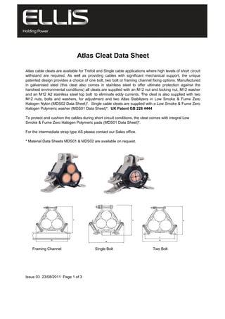 Atlas Cleat Data Sheet
Atlas cable cleats are available for Trefoil and Single cable applications where high levels of short circuit
withstand are required. As well as providing cables with significant mechanical support, the unique
patented design provides a choice of one bolt, two bolt or framing channel fixing options. Manufactured
in galvanised steel (this cleat also comes in stainless steel to offer ultimate protection against the
harshest environmental conditions) all cleats are supplied with an M12 nut and locking nut, M12 washer
and an M12 A2 stainless steel top bolt to eliminate eddy currents. The cleat is also supplied with two
M12 nuts, bolts and washers, for adjustment and two Atlas Stabilizers in Low Smoke & Fume Zero
Halogen Nylon (MDS02 Data Sheet)*. Single cable cleats are supplied with a Low Smoke & Fume Zero
Halogen Polymeric washer (MDS01 Data Sheet)*. UK Patent GB 228 4444
To protect and cushion the cables during short circuit conditions, the cleat comes with integral Low
Smoke & Fume Zero Halogen Polymeric pads (MDS01 Data Sheet)*.
For the intermediate strap type AS please contact our Sales office.
* Material Data Sheets MDS01 & MDS02 are available on request.
Single Bolt Two BoltFraming Channel
Issue 03 23/08/2011 Page 1 of 3
 