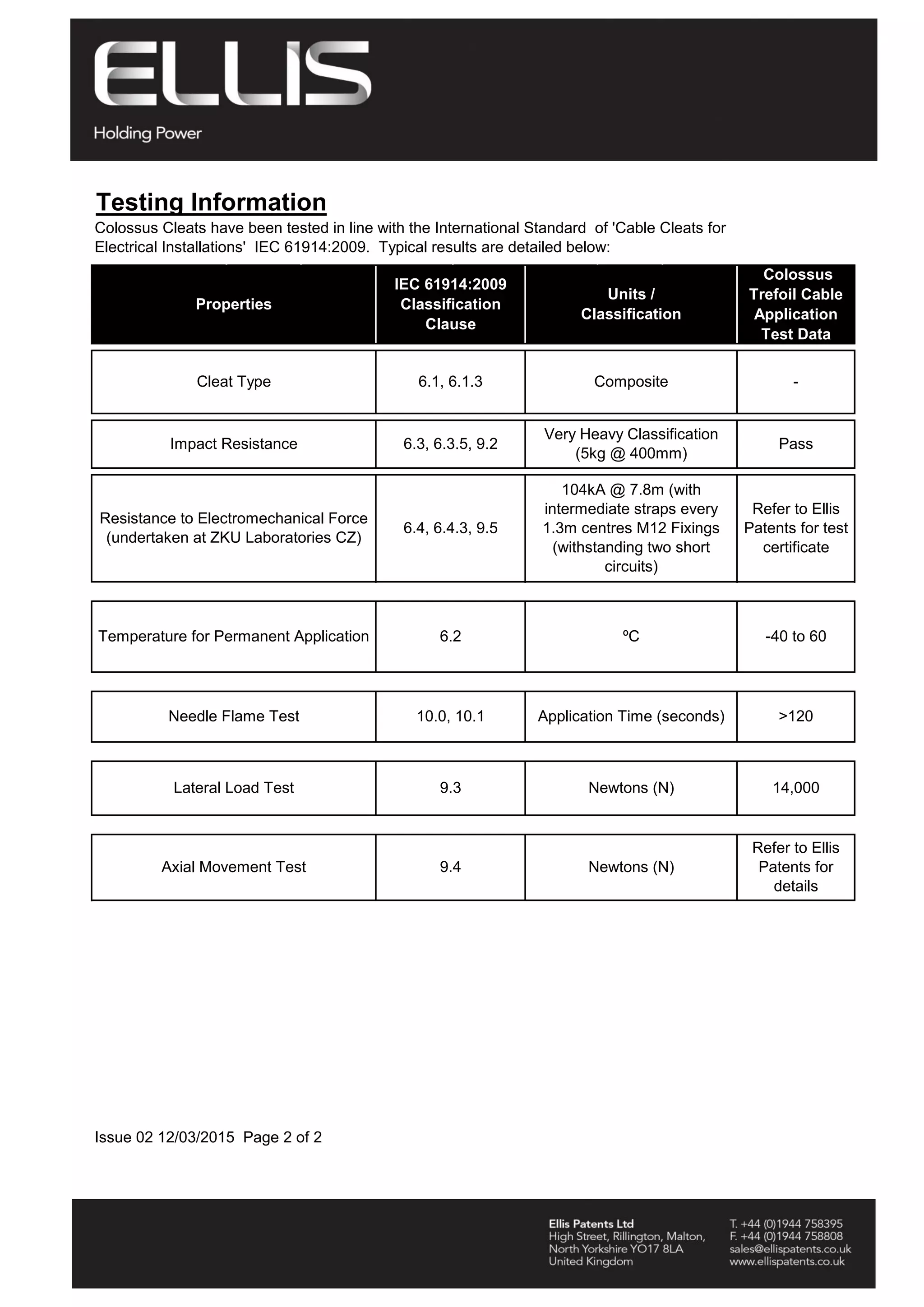 Testing Information
Issue 02 12/03/2015 Page 2 of 2
Properties
IEC 61914:2009
Classification
Clause
Units /
Classification
Colossus
Trefoil Cable
Application
Test Data
-
Lateral Load Test 9.3
Very Heavy Classification
(5kg @ 400mm)
PassImpact Resistance 6.3, 6.3.5, 9.2
Refer to Ellis
Patents for test
certificate
Resistance to Electromechanical Force
(undertaken at ZKU Laboratories CZ)
6.4, 6.4.3, 9.5
104kA @ 7.8m (with
intermediate straps every
1.3m centres M12 Fixings
(withstanding two short
circuits)
Colossus Cleats have been tested in line with the International Standard of 'Cable Cleats for
Electrical Installations' IEC 61914:2009. Typical results are detailed below:
Cleat Type 6.1, 6.1.3 Composite
Newtons (N) 14,000
Axial Movement Test 9.4 Newtons (N)
Refer to Ellis
Patents for
details
Temperature for Permanent Application 6.2 ºC -40 to 60
Needle Flame Test 10.0, 10.1 Application Time (seconds) >120