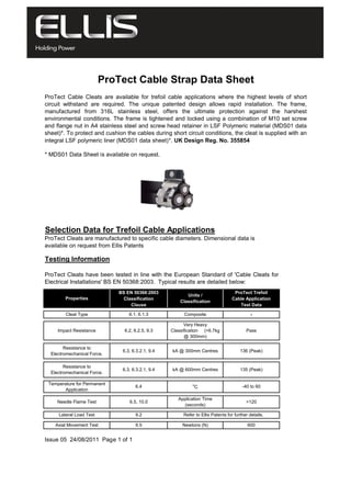 * MDS01 Data Sheet is available on request.
Selection Data for Trefoil Cable Applications
Testing Information
ProTect Cable Strap Data Sheet
ProTect Cable Cleats are available for trefoil cable applications where the highest levels of short
circuit withstand are required. The unique patented design allows rapid installation. The frame,
manufactured from 316L stainless steel, offers the ultimate protection against the harshest
environmental conditions. The frame is tightened and locked using a combination of M10 set screw
and flange nut in A4 stainless steel and screw head retainer in LSF Polymeric material (MDS01 data
sheet)*. To protect and cushion the cables during short circuit conditions, the cleat is supplied with an
integral LSF polymeric liner (MDS01 data sheet)*. UK Design Reg. No. 355854
ProTect Cleats are manufactured to specific cable diameters. Dimensional data is
available on request from Ellis Patents
ProTect Cleats have been tested in line with the European Standard of 'Cable Cleats for
Electrical Installations' BS EN 50368:2003. Typical results are detailed below:
Properties
BS EN 50368:2003
Classification
Clause
Units /
Classification
ProTect Trefoil
Cable Application
Test Data
Cleat Type 6.1, 6.1.3 Composite -
Impact Resistance 6.2, 6.2.5, 9.3
Very Heavy
Classification (>6.7kg
@ 300mm)
Pass
Resistance to
Electromechanical Force.
6.3, 6.3.2.1, 9.4 kA @ 300mm Centres 136 (Peak)
Resistance to
Electromechanical Force.
6.3, 6.3.2.1, 9.4 kA @ 600mm Centres 135 (Peak)
Temperature for Permanent
Application
6.4 o
C -40 to 60
Needle Flame Test 6.5, 10.0
Application Time
(seconds)
>120
Issue 05 24/08/2011 Page 1 of 1
Lateral Load Test 9.2 Refer to Ellis Patents for further details.
Axial Movement Test 9.5 Newtons (N) 600
 