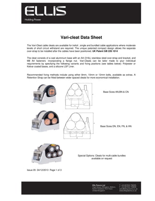 Issue 05 04/12/2013 Page 1 of 3
Base Sizes AN,BN & CN
The Vari-Cleat cable cleats are available for trefoil , single and bundled cable applications where moderate
levels of short circuit withstand are required. The unique patented compact design allows the separate
over-strap to be installed after the cables have been positioned. UK Patent GB 226 1014
The cleat consists of a cast aluminium base with an A4 (316L) stainless steel over-strap and bracket, and
M8 A4 fasteners incorporating a flange nut. Vari-Cleats can be tailor made to your individual
requirements by specifying the following variants and fixing positions (see tables below): Polyester or
Kelvar coated bases, and a silicone LSF Liner.
Recommended fixing methods include using either 8mm, 10mm or 12mm bolts, available as extras. A
Retention Strap can be fitted between wider spaced cleats for more economical installation.
Vari-cleat Data Sheet
Special Options: Cleats for multi-cable bundles
available on request
Base Sizes DN, EN, FN, & HN
 