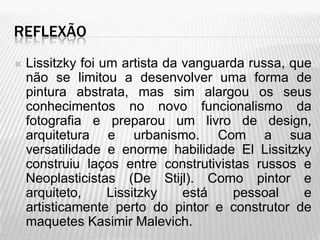 REFLEXÃO
   Lissitzky foi um artista da vanguarda russa, que
    não se limitou a desenvolver uma forma de
    pintura abstrata, mas sim alargou os seus
    conhecimentos no novo funcionalismo da
    fotografia e preparou um livro de design,
    arquitetura e urbanismo. Com a sua
    versatilidade e enorme habilidade El Lissitzky
    construiu laços entre construtivistas russos e
    Neoplasticistas (De Stijl). Como pintor e
    arquiteto,     Lissitzky    está   pessoal     e
    artisticamente perto do pintor e construtor de
    maquetes Kasimir Malevich.
 
