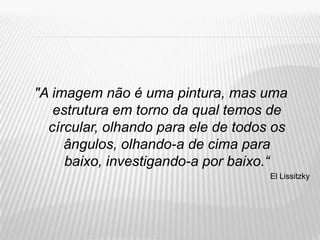 "A imagem não é uma pintura, mas uma
   estrutura em torno da qual temos de
  círcular, olhando para ele de todos os
     ângulos, olhando-a de cima para
     baixo, investigando-a por baixo.“
                                     El Lissitzky
 