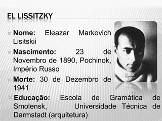 EL LISSITZKY

 Nome: Eleazar Markovich
  Lisitskii
 Nascimento:        23       de
  Novembro de 1890, Pochinok,
  Império Russo
 Morte: 30 de Dezembro de
  1941
Educação: Escola de Gramática de
  Smolensk,          Universidade Técnica de
  Darmstadt (arquitetura)
 