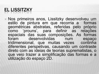 EL LISSITZKY
   Nos primeiros anos, Lissitzky desenvolveu um
    estilo de pintura em que recorria a formas
    geométricas abstratas, referidas pelo próprio
    como ‘prouns’, para definir as relações
    espaciais das suas composições. As formas
    foram       desenvolvidas      num      espaço
    tridimensional, que muitas vezes       continha
    diferentes perspetivas, causando um contraste
    direto com as ideias de teorias suprematistas, o
    que veio trazer a simplificação das formas e a
    utilização do espaço 2D.
 