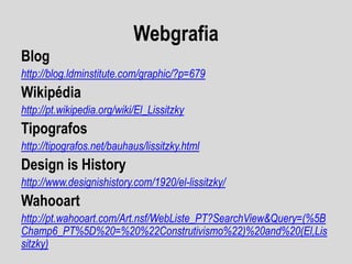 Webgrafia
Blog
http://blog.ldminstitute.com/graphic/?p=679
Wikipédia
http://pt.wikipedia.org/wiki/El_Lissitzky
Tipografos
http://tipografos.net/bauhaus/lissitzky.html
Design is History
http://www.designishistory.com/1920/el-lissitzky/
Wahooart
http://pt.wahooart.com/Art.nsf/WebListe_PT?SearchView&Query=(%5B
Champ6_PT%5D%20=%20%22Construtivismo%22)%20and%20(El,Lis
sitzky)
 