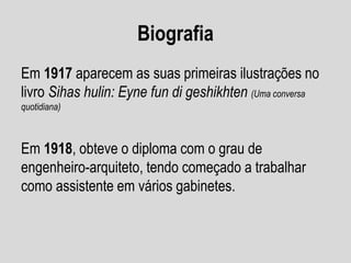 Biografia
Em 1917 aparecem as suas primeiras ilustrações no
livro Sihas hulin: Eyne fun di geshikhten (Uma conversa
quotidiana)
Em 1918, obteve o diploma com o grau de
engenheiro-arquiteto, tendo começado a trabalhar
como assistente em vários gabinetes.
 