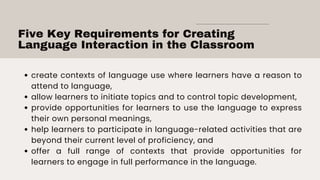 Five Key Requirements for Creating
Language Interaction in the Classroom
create contexts of language use where learners have a reason to
attend to language,
allow learners to initiate topics and to control topic development,
provide opportunities for learners to use the language to express
their own personal meanings,
help learners to participate in language-related activities that are
beyond their current level of proficiency, and
offer a full range of contexts that provide opportunities for
learners to engage in full performance in the language.
 