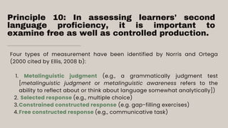 Principle 10: In assessing learners' second
language proficiency, it is important to
examine free as well as controlled production.
Metalinguistic judgment (e.g., a grammatically judgment test
[metalinguistic judgment or metalinguistic awareness refers to the
ability to reflect about or think about language somewhat analytically])
Selected response (e.g., multiple choice)
Constrained constructed response (e.g. gap-filling exercises)
Free constructed response (e.g., communicative task)
Four types of measurement have been identified by Norris and Ortega
(2000 cited by Ellis, 2008 b):
1.
2.
3.
4.
 