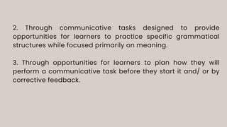 2. Through communicative tasks designed to provide
opportunities for learners to practice specific grammatical
structures while focused primarily on meaning.
3. Through opportunities for learners to plan how they will
perform a communicative task before they start it and/ or by
corrective feedback.
 