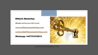 ELLITANS MASTERKEY LTD
Ellitan’s Masterkey
Mindset & Success Life Coach
www.ellitansmasterkey.com
contact@ellitansmasterkey.com
Whatsapp +447751678013