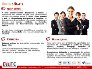 www.elliteconsultoria.com.br contato@elliteconsultoria.com.br (11) 4456 - 3709
SOBRE A ELLITE
A Ellite Desenvolvimento Empresarial e Pessoal é
especializada em fornecer soluções para desenvolvimento
estratégico empresarial e pessoal, a Ellite é a única no Brasil
a unir as Metodologias Andragógica e Coaching no
desenvolvimento de competências e ferramentas projetadas para
atender, com máxima eficiência, as demandas
organizacionais em Desenvolvimento Empresarial e
Pessoal.
Por meio dessas metodologias, faz da Ellite uma consultoria com
Excelência e Humanidade, única e inovadora de aceleração de
resultados.
QUEM SOMOS
NOSSA EQUIPE
Nossa equipe conta com profissionais capacitados, com
experiência em coordenação e gestão de pessoas,
logística, coaching, andragogia relatórios de
acompanhamento dos trabalhos em andamento e realizados.
Envolvimento, dedicação e competência são atributos
presentes em nossos projetos, atendendo demandas
específicas de cada cliente adequando as suas necessidades
identificadas para conciliar as teorias e práticas do dia a dia.
Todos os projetos são desenvolvidos e coordenados pela
Equipe Ellite:
Desenvolvimento de conteúdo; Didáticas; Dinâmicas;
Pesquisas; Aplicação; Cronograma de datas e conteúdo;
Gerenciamento de agenda e logística.
ESTRUTURA
 