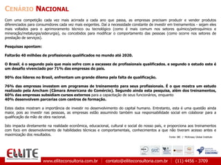 www.elliteconsultoria.com.br contato@elliteconsultoria.com.br (11) 4456 - 3709
CENÁRIO NACIONAL
Com uma competição cada vez mais acirrada a cada ano que passa, as empresas precisam produzir e vender produtos
diferenciados para consumidores cada vez mais exigentes. Daí a necessidade constante de investir em treinamentos - sejam eles
mais voltados para o aprimoramento técnico ou tecnológico (como é mais comum nos setores químico/petroquímico e
mineração/metalurgia/siderurgia), ou concebidos para modificar o comportamento das pessoas (como ocorre nos setores de
prestação de serviços).
Pesquisas apontam:
Faltarão 40 milhões de profissionais qualificados no mundo até 2020.
O Brasil, é o segundo país que mais sofre com a escassez de profissionais qualificados. e segundo o estudo este é
um desafio vivenciado por 71% das empresas do país.
90% dos líderes no Brasil, enfrentam um grande dilema pela falta de qualificação.
76% das empresas investem em programas de treinamento para seus profissionais. É o que mostra um estudo
realizado pela Amcham (Câmara Americana do Comércio). Segundo ainda esta pesquisa, além dos treinamentos,
60% das empresas subsidiam cursos externos para a capacitação de seus funcionários, enquanto
40% desenvolvem parcerias com centros de formação.
Estes dados mostram a importância de investir no desenvolvimento do capital humano. Entretanto, esta é uma questão ainda
maior, pois ao investir nas pessoas, as empresas estão assumindo também sua responsabilidade social em colaborar para a
qualificação da mão de obra nacional.
Isto impacta diretamente na realidade econômica, educacional, cultural e social do nosso país, e proporciona aos treinamentos
com foco em desenvolvimento de habilidades técnicas e comportamentais, conhecimentos a que não tiveram acesso antes e
maximização dos resultados.
Fonte: IBC / McKinsey Global Institute
 