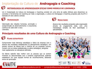 www.elliteconsultoria.com.br contato@elliteconsultoria.com.br (11) 4456 - 3709
Implantação da Cultura de Andragogia e Coaching
Um A Implantação da Cultura de Andragogia e Coaching consiste em uma séria de ações efetivas para disseminar os
conceitos e ferramentas de Coaching por toda a organização, a cultura de Andragogia e Coaching proposta pela ELLITE é
baseada em dois valores centrais:
METODOLOGIA DE APRENDIZAGEM EFICAZ COMO MODELO DE LIDERANÇA
HUMANIZAÇÃO
Valorização das relações humanas, promoção e
autopromoção do desenvolvimento e crescimento
contínuo de cada Líder e seus
Liderados.
Alcance dos resultados propostos pela organização
através do engajamento total, com uma
metodologia simples de fácil assimilação e
aplicabilidade.
RESULTADOS
Principais resultados de uma Cultura de Andragogia e Coaching
Comprometer toda liderança estratégica e tática da empresa com o
alcance dos resultados estabelecidos no planejamento estratégico. Um
grande número de líderes terá a vivência de um propósito comum,
cumprir com as metas estabelecidas no plano estratégico, atingindo
mais rapidamente os indicadores definidos.
Os líderes saberão lidar melhor com as pessoas que se sentem
invisíveis ou desconectadas com o contexto organizacional, podendo
estabelecer em suas equipes formas de reconhecimento, adotando
senso de apreciação.
PLANO ESTRATÉGICO
 