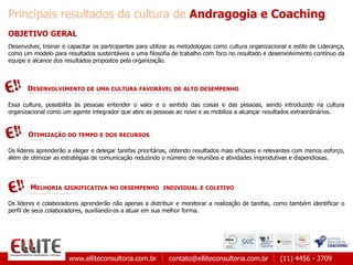 www.elliteconsultoria.com.br contato@elliteconsultoria.com.br (11) 4456 - 3709
Principais resultados da cultura de Andragogia e Coaching
MELHORIA SIGNIFICATIVA NO DESEMPENHO INDIVIDUAL E COLETIVO
OBJETIVO GERAL
Desenvolver, treinar e capacitar os participantes para utilizar as metodologias como cultura organizacional e estilo de Liderança,
como um modelo para resultados sustentáveis e uma filosofia de trabalho com foco no resultado e desenvolvimento contínuo da
equipe e alcance dos resultados propostos pela organização.
Essa cultura, possibilita às pessoas entender o valor e o sentido das coisas e das pessoas, sendo introduzido na cultura
organizacional como um agente integrador que abre as pessoas ao novo e as mobiliza a alcançar resultados extraordinários.
DESENVOLVIMENTO DE UMA CULTURA FAVORÁVEL DE ALTO DESEMPENHO
OTIMIZAÇÃO DO TEMPO E DOS RECURSOS
Os líderes aprenderão a eleger e delegar tarefas prioritárias, obtendo resultados mais eficazes e relevantes com menos esforço,
além de otimizar as estratégias de comunicação reduzindo o número de reuniões e atividades improdutivas e dispendiosas.
Os líderes e colaboradores aprenderão não apenas a distribuir e monitorar a realização de tarefas, como também identificar o
perfil de seus colaboradores, auxiliando-os a atuar em sua melhor forma.
 