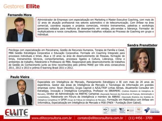 www.elliteconsultoria.com.br contato@elliteconsultoria.com.br (11) 4456 - 3709
Gestores Ellite
Administrador de Empresas com especialização em Marketing e Master Executive Coaching, com mais de
12 anos de atuação profissional nos setores automotivo e de telecomunicação. Com ênfase na área
comercial, coordena equipes e projetos comerciais, ministra treinamentos, palestras e workshops
gerenciais voltados para melhoria de desempenho em vendas, pós-vendas e liderança. Formador de
multiplicadores e novos consultores. Desenvolve trabalhos voltados ao Processo de Coaching em grupo e
individual.
Fernando Mora
Sandra Prenstteter
Psicóloga com especialização em Psicodrama, Gestão de Recursos Humanos, Terapia de Família e Casal,
MBA Gestão Estratégica Corporativa e Educação Corporativa. Formada em Coaching Integrado para
processos individuais e times. Atua a 19 anos na área de desenvolvimento de Pessoas, formação de
times, treinamentos técnicos, comportamentais, processos ligados a Cultura, Liderança, Clima e
ambientes de trabalho. Palestrante e Professora de MBA. Responsável pelo desenvolvimento de trabalhos
de Gestão do Conhecimento junto ao time reconhecidos pelo prêmio MAKE por três anos consecutivos
2011, 2012 e 2013 e prêmio E-learning Brasil 2011 e 2012.
Paulo Vieira
Especialista em Inteligência de Mercado, Planejamento Estratégico e BI com mais de 20 anos de
experiência. Gestor das áreas de Inteligência de Mercado e Tecnologia da Informação em grandes
empresas como: Alcan (Novelis), Grupo Caprioli e AZUL/TRIP Linhas Aéreas. Atualmente Consultor em
Estratégia, Inovação e Inteligência Competitiva, Professor no IBRAMERC (Instituto Brasileiro de Inteligência de
Mercado), Diretor de Administração na ANEFAC Campinas (Associação Nacional dos Executivos de Finanças, Administração e
Contabilidade), Palestrante em Fóruns de Inteligência e membro da ABRAIC (Associação Brasileira dos Analistas de
Inteligência Competitiva) e GPIM (Grupo de Práticas de Inteligência de Mercado). Formação em Matemática com ênfase em
Informática, Especialização em Inteligência de Mercado e PDD (PAEX - Fundação Dom Cabral).
 