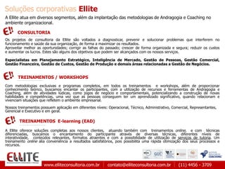 www.elliteconsultoria.com.br contato@elliteconsultoria.com.br (11) 4456 - 3709
Soluções corporativas Ellite
TREINAMENTOS E-learning (EAD)
A Ellite atua em diversos segmentos, além da implantação das metodologias de Andragogia e Coaching no
ambiente organizacional.
Os projetos de consultoria da Ellite são voltados a diagnosticar, prevenir e solucionar problemas que interferem no
funcionamento e saúde da sua organização, de forma a maximizar os resultados.
Aproveitar melhor as oportunidades; corrigir as falhas do passado; crescer de forma organizada e segura; reduzir os custos
e aumentar os lucros. Estes são alguns dos objetivos que podem ser alcançados com os nossos serviços.
Especialistas em Planejamento Estratégico, Inteligência de Mercado, Gestão de Pessoas, Gestão Comercial,
Gestão Financeira, Gestão de Custos, Gestão de Produção e demais áreas relacionadas a Gestão de Negócios.
CONSULTORIA
TREINAMENTOS / WORKSHOPS
Com metodologias exclusivas e programas completos, em todos os treinamentos e workshops, além de proporcionar
conhecimento teórico, buscamos encantar os participantes, com a utilização de recursos e ferramentas de Andragogia e
Coaching, além de atividades lúdicas, como jogos de negócio e comportamentais, potencializando a construção de novas
habilidades e competências, uma vez que as pessoas conseguem ter um aprendizado significativo, quando relacionam e
vivenciam situações que refletem o ambiente empresarial.
Nossos treinamentos possuem aplicação em diferentes níveis: Operacional, Técnico, Administrativo, Comercial, Representantes,
Gerencial e Executivo e em geral.
A Ellite oferece soluções completas aos nossos clientes, atuando também com treinamentos online, e com técnicas
diferenciadas, buscamos o encantamento do participante através de diversas técnicas, diferentes níveis de
interatividade, conteúdos relevantes, formatos atraentes e com a possibilidade de utilização de serviços de tutoria. Um
treinamento online alia conveniência a resultados satisfatórios, pois possibilita uma rápida otimização dos seus processos e
recursos.
 