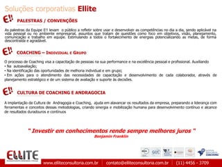 www.elliteconsultoria.com.br contato@elliteconsultoria.com.br (11) 4456 - 3709
Soluções corporativas Ellite
O processo de Coaching visa a capacitação de pessoas na sua performance e na excelência pessoal e profissional. Auxiliando
• Na autoavaliação;
• Na identificação das oportunidades de melhoria individual e em grupo;
• Em ações para o atendimento das necessidades de capacitação e desenvolvimento de cada colaborador, através de
planejamento estratégico e de um sistema de avaliação e suporte às decisões.
COACHING – INDIVIDUAL E GRUPO
CULTURA DE COACHING E ANDRAGOCIA
A implantação da Cultura de Andragogia e Coaching, ajuda em alavancar os resultados da empresa, preparando a liderança com
ferramentas e conceitos dessas metodologias, criando sinergia e mobilização humana para desenvolvimento contínuo e alcance
de resultados duradouros e contínuos
“ Investir em conhecimentos rende sempre melhores juros “
Benjamin Franklin
PALESTRAS / CONVENÇÕES
As palestras da Equipe E!! levam o público a refletir sobre usar e desenvolver as competências no dia a dia, sendo aplicável na
vida pessoal ou no ambiente empresarial, assuntos que tratam de questões como foco em objetivos, visão, planejamento,
comunicação e trabalho em equipe. Estimulando a todos o fortalecimento de energias potencializando as metas, de forma
descontraída e agradável.
 