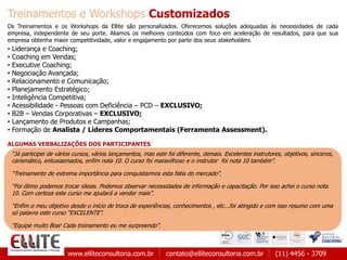 www.elliteconsultoria.com.br contato@elliteconsultoria.com.br (11) 4456 - 3709
“Já participei de vários cursos, vários lançamentos, mas este foi diferente, demais. Excelentes instrutores, objetivos, sinceros,
carismático, entusiasmados, enfim nota 10. O curso foi maravilhoso e o instrutor foi nota 10 também”.
“Treinamento de extrema importância para conquistarmos esta fatia do mercado”.
“Foi ótimo podemos trocar ideias. Podemos observar necessidades de informação e capacitação. Por isso achei o curso nota
10. Com certeza este curso me ajudará a vender mais”.
“Enfim o meu objetivo desde o início de troca de experiências, conhecimentos , etc...foi atingido e com isso resumo com uma
só palavra este curso “EXCELENTE”.
“Equipe muito Boa! Cada treinamento eu me surpreendo”.
Treinamentos e Workshops Customizados
Os Treinamentos e os Workshops da Ellite são personalizados. Oferecemos soluções adequadas às necessidades de cada
empresa, independente de seu porte. Aliamos os melhores conteúdos com foco em aceleração de resultados, para que sua
empresa obtenha maior competitividade, valor e engajamento por parte dos seus stakeholders.
• Liderança e Coaching;
• Coaching em Vendas;
• Executive Coaching;
• Negociação Avançada;
• Relacionamento e Comunicação;
• Planejamento Estratégico;
• Inteligência Competitiva;
• Acessibilidade - Pessoas com Deficiência – PCD – EXCLUSIVO;
• B2B – Vendas Corporativas – EXCLUSIVO;
• Lançamento de Produtos e Campanhas;
• Formação de Analista / Líderes Comportamentais (Ferramenta Assessment).
ALGUMAS VERBALIZAÇÕES DOS PARTICIPANTES
 