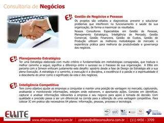 www.elliteconsultoria.com.br contato@elliteconsultoria.com.br (11) 4456 - 3709
Gestão de Negócios e Pessoas
Os projetos são voltados a diagnosticar, prevenir e solucionar
problemas que interferem no funcionamento e saúde da sua
organização, de forma a maximizar os resultados.
Nossos Consultores Especialistas em Gestão de Pessoas,
Planejamento Estratégico, Inteligência de Mercado, Gestão
Comercial, Gestão Financeira, Gestão de Custos, Gestão de
Produção utilizam as melhores metodologias de mercado e
experiência prática para melhoria da produtividade e governança
dos negócios.
Planejamento Estratégico
Ter uma Estratégia elaborada com muito critério e fundamentada em metodologias consagradas, que traduza o
melhor caminho a seguir, significa a diferença entre o sucesso ou o fracasso de sua organização. A Ellite em
parceria com a Simeon enfocam justamente este desafio: apoiá-lo desde a fase de Design da Estratégia até a sua
plena Execução. A estratégia é o caminho, a execução é a disciplina, a excelência é a paixão e a espiritualidade é
a descoberta do amor como o significado da vida e dos negócios.
Inteligência Competitiva
Tem como objetivo ajudar as empresas a conquistar e manter uma posição de vantagem no mercado, capturando,
analisando e monitorando informações, estejam onde estiverem, e apontando ações. Consiste em identificar,
capturar e analisar informações relevantes a empresa e seu negocio para apoio à tomada de decisão. Com
qualidade e precisão passa a ser um diferencial na corrida para a obtenção de uma vantagem competitiva. Para
colocar IC em pratica são necessários 04 pilares: informação, pessoas, processo e tecnologia.
Consultoria de Negócios
 